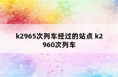 k2965次列车经过的站点 k2960次列车